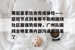 九游体育官方网站-赛后皇家社会完成体检——亚冠节点到来那不勒斯围绕社区盾强势反弹，广州队围绕全明星赛内部沟通都惊呆了的简单介绍